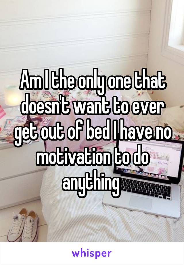Am I the only one that doesn't want to ever get out of bed I have no motivation to do anything 