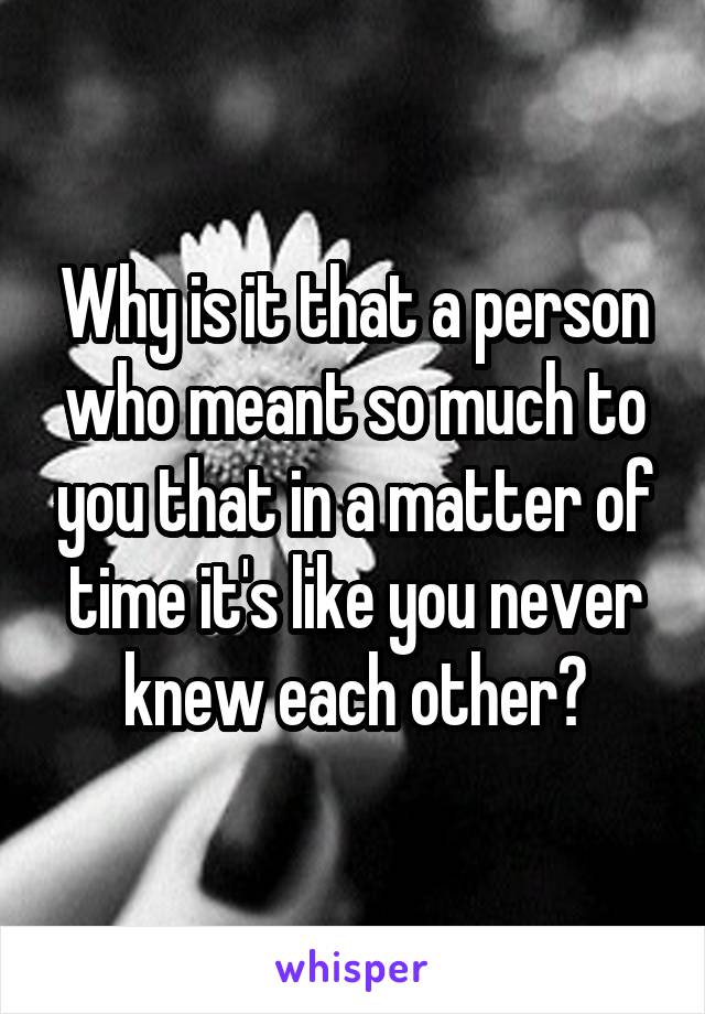 Why is it that a person who meant so much to you that in a matter of time it's like you never knew each other?