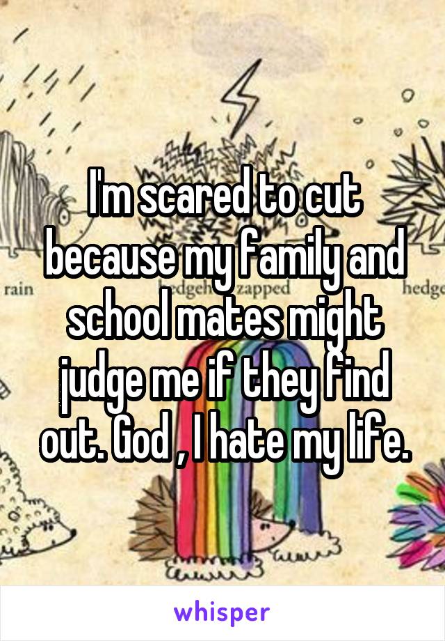 I'm scared to cut because my family and school mates might judge me if they find out. God , I hate my life.