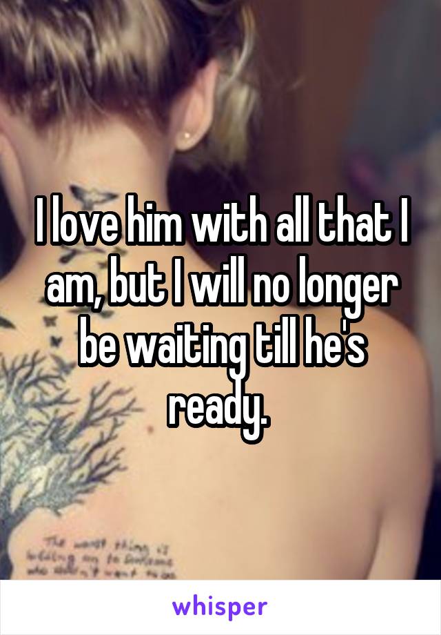 I love him with all that I am, but I will no longer be waiting till he's ready. 