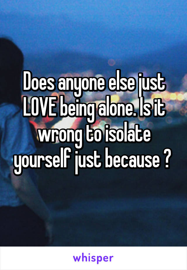 Does anyone else just LOVE being alone. Is it wrong to isolate yourself just because ? 
