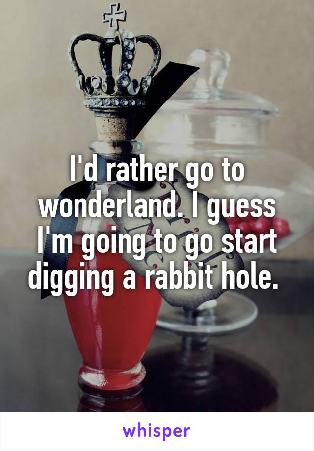 I'd rather go to wonderland. I guess I'm going to go start digging a rabbit hole. 