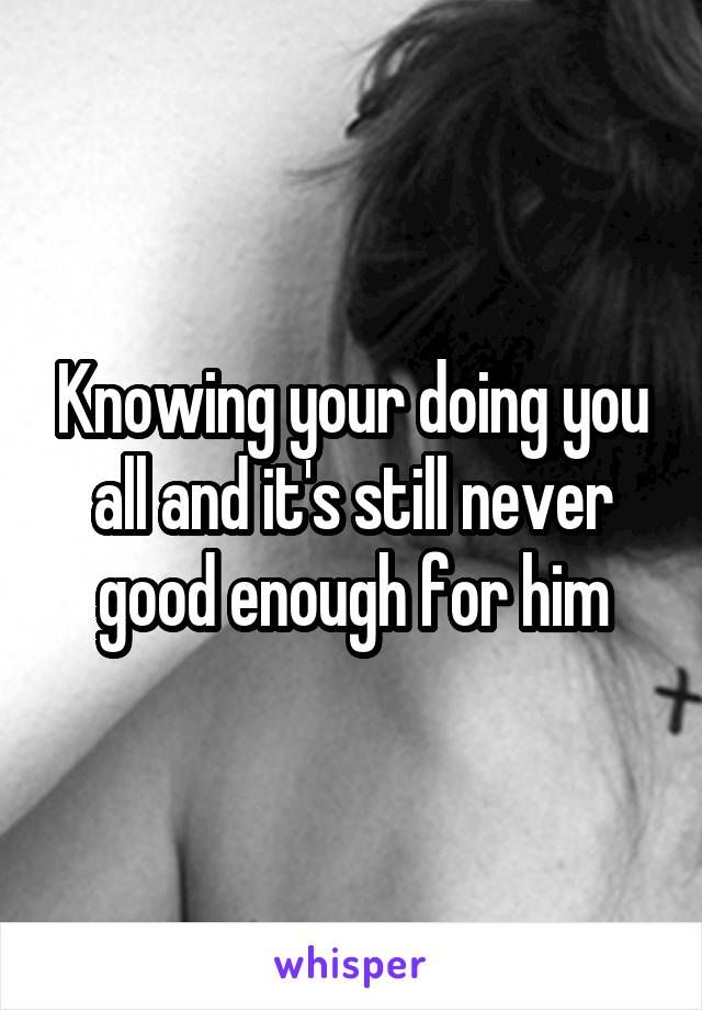 Knowing your doing you all and it's still never good enough for him