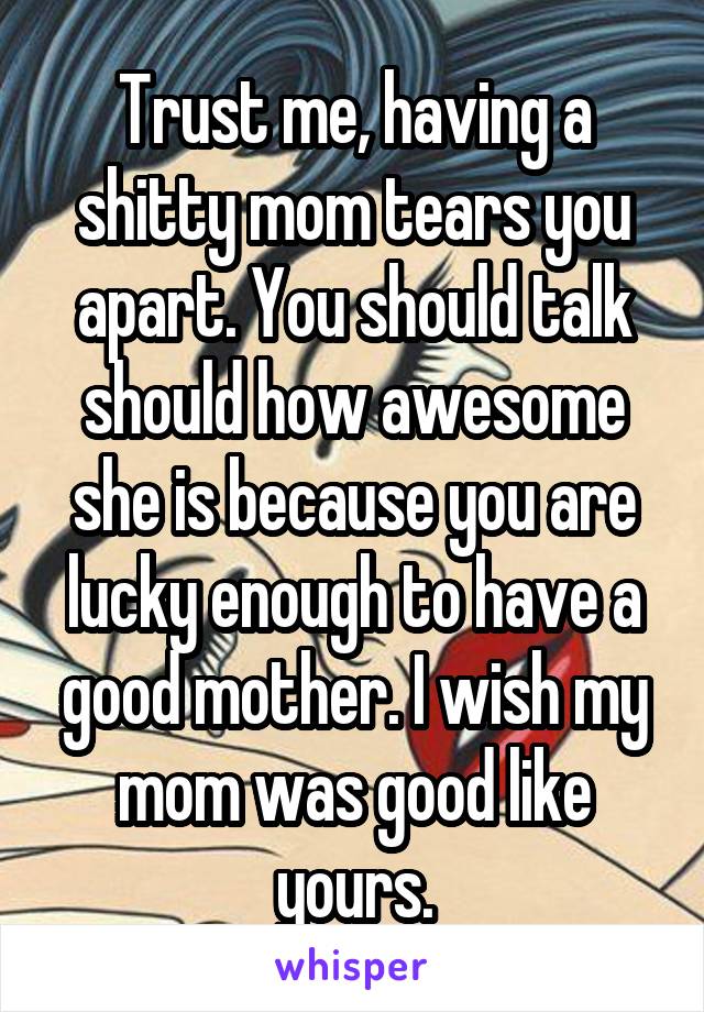 Trust me, having a shitty mom tears you apart. You should talk should how awesome she is because you are lucky enough to have a good mother. I wish my mom was good like yours.