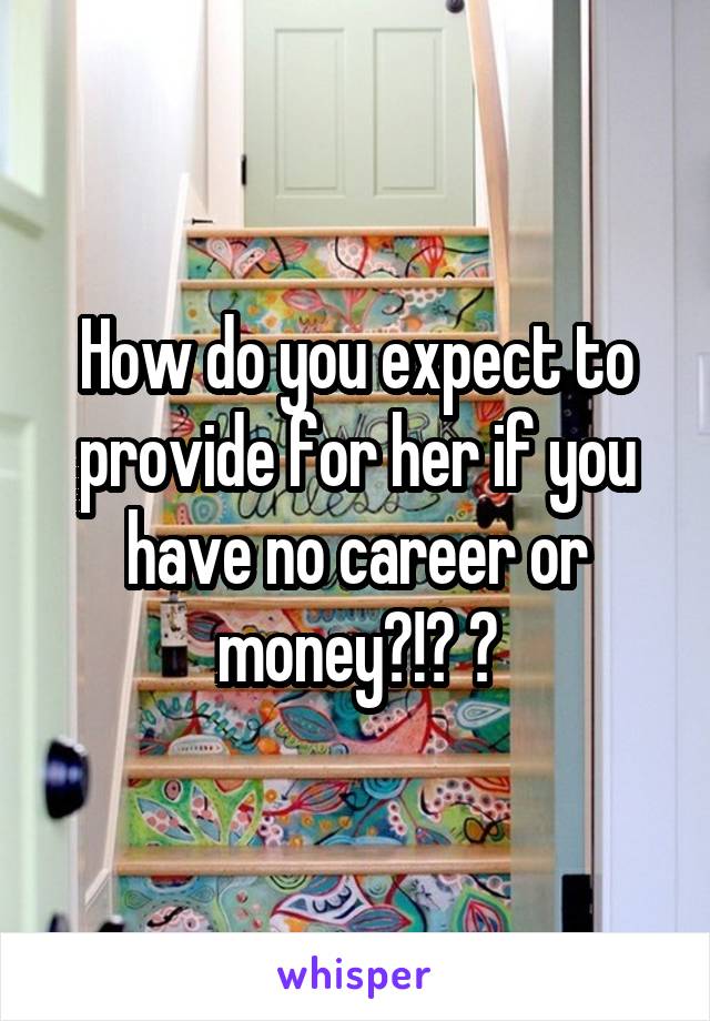 How do you expect to provide for her if you have no career or money?!? 😂