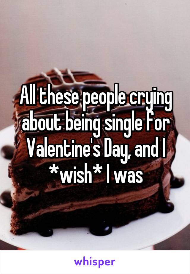 All these people crying about being single for Valentine's Day, and I *wish* I was