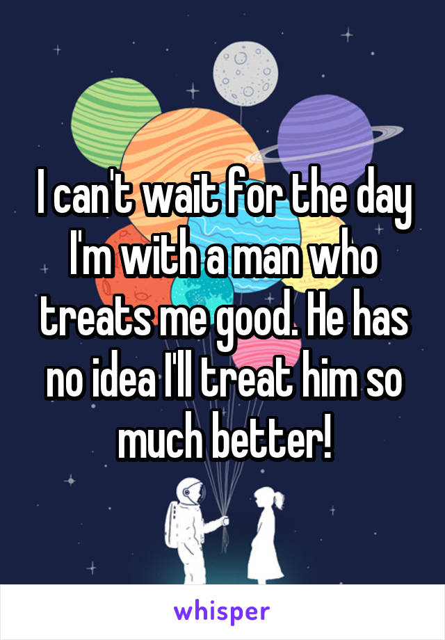 I can't wait for the day I'm with a man who treats me good. He has no idea I'll treat him so much better!