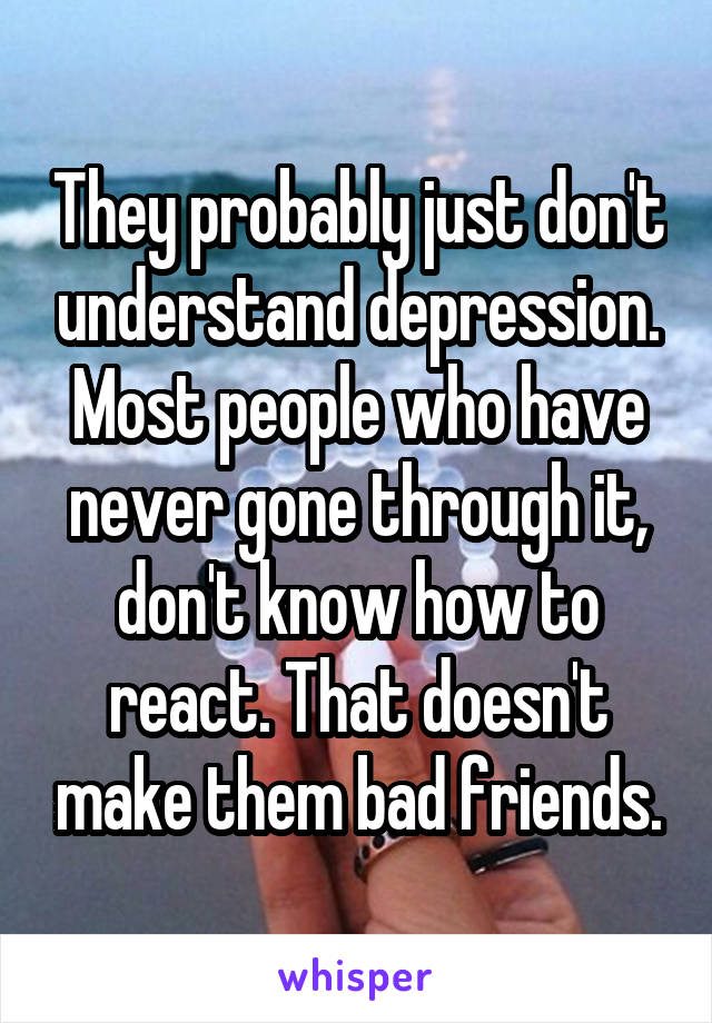 They probably just don't understand depression. Most people who have never gone through it, don't know how to react. That doesn't make them bad friends.