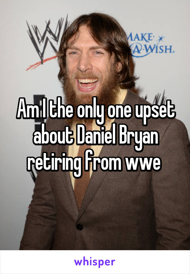 Am I the only one upset about Daniel Bryan retiring from wwe 