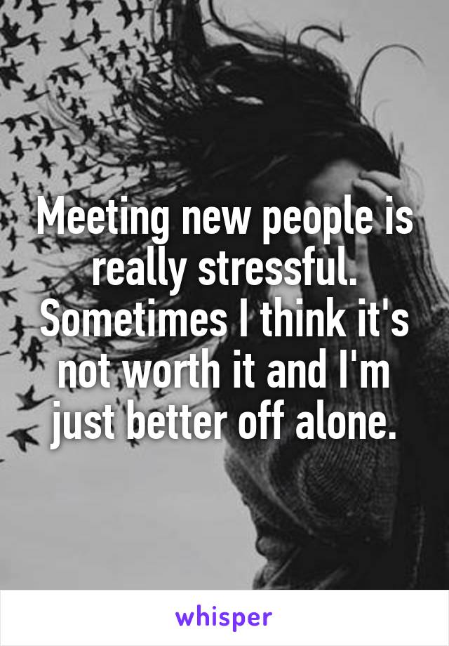 Meeting new people is really stressful. Sometimes I think it's not worth it and I'm just better off alone.