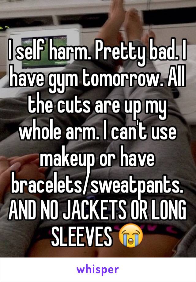 I self harm. Pretty bad. I have gym tomorrow. All the cuts are up my whole arm. I can't use makeup or have bracelets/sweatpants. AND NO JACKETS OR LONG SLEEVES 😭
