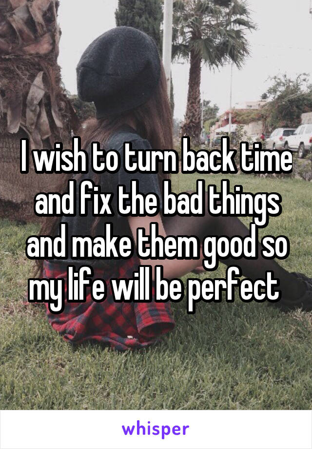 I wish to turn back time and fix the bad things and make them good so my life will be perfect 