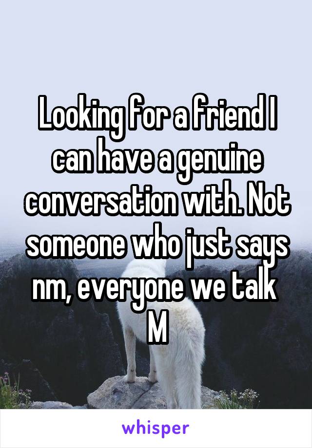 Looking for a friend I can have a genuine conversation with. Not someone who just says nm, everyone we talk 
M