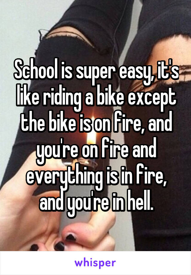 School is super easy, it's like riding a bike except the bike is on fire, and you're on fire and everything is in fire, and you're in hell.