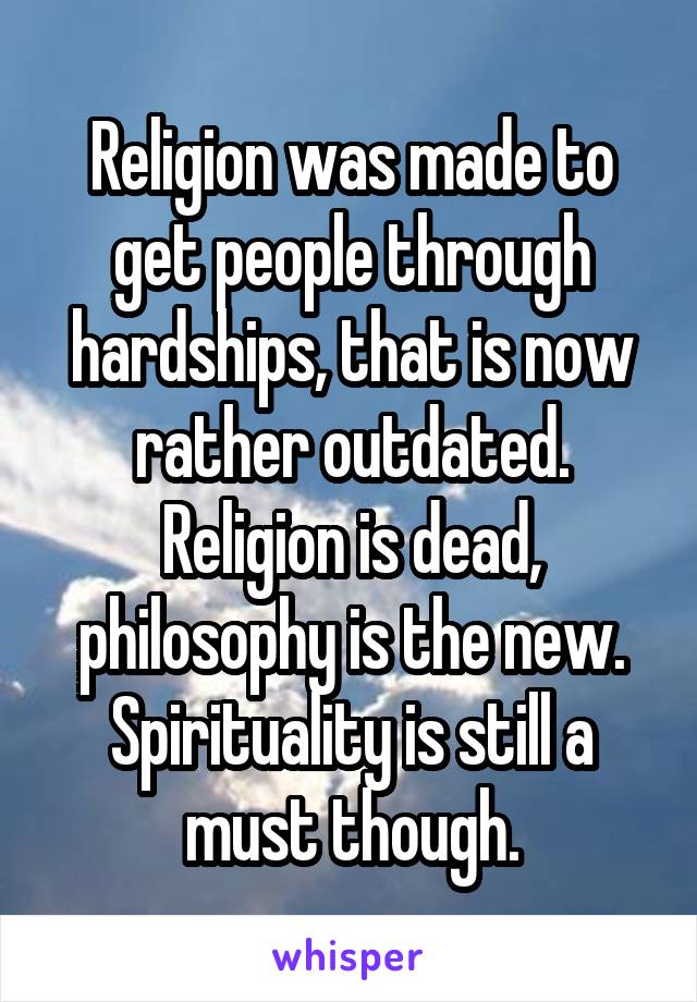 Religion was made to get people through hardships, that is now rather outdated. Religion is dead, philosophy is the new. Spirituality is still a must though.