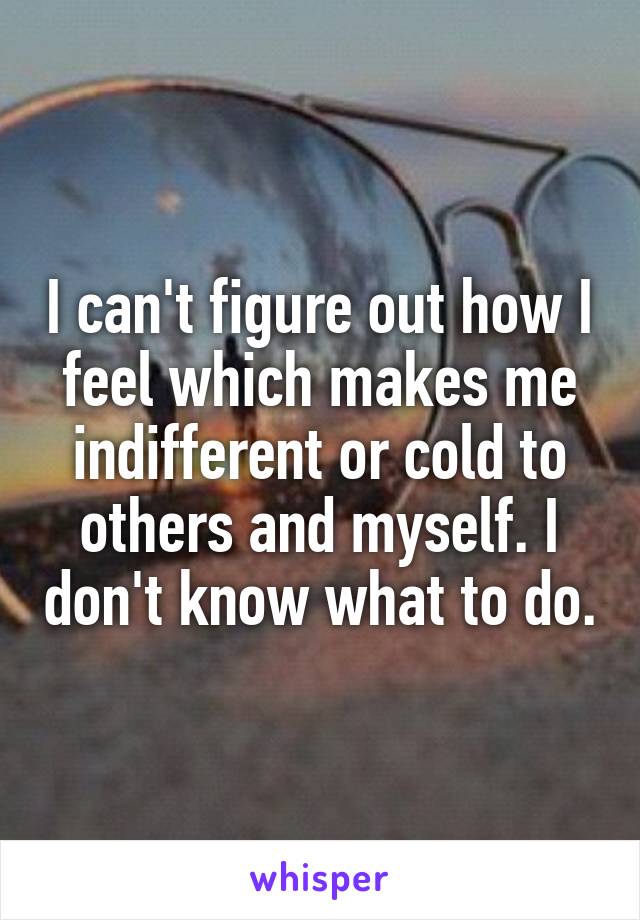 I can't figure out how I feel which makes me indifferent or cold to others and myself. I don't know what to do.