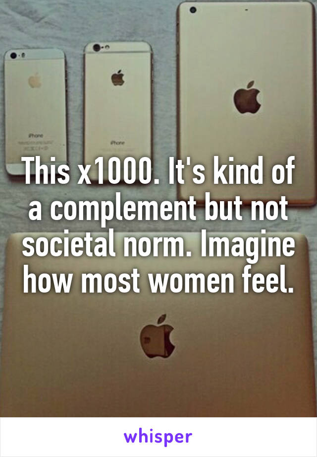 This x1000. It's kind of a complement but not societal norm. Imagine how most women feel.