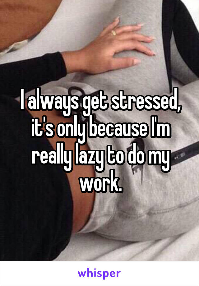 I always get stressed, it's only because I'm really lazy to do my work.