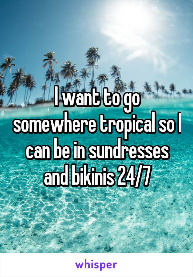 I want to go somewhere tropical so I can be in sundresses and bikinis 24/7
