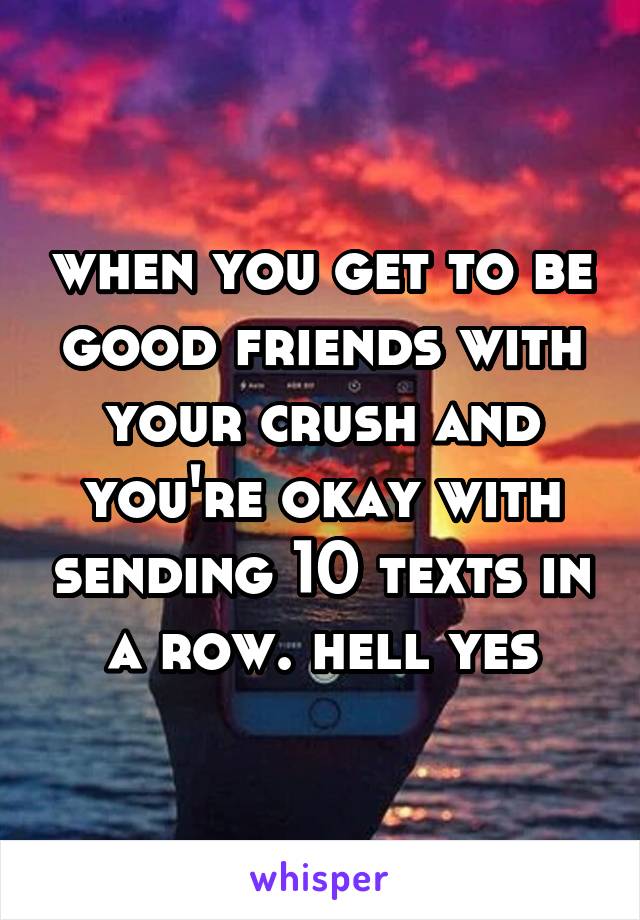 when you get to be good friends with your crush and you're okay with sending 10 texts in a row. hell yes