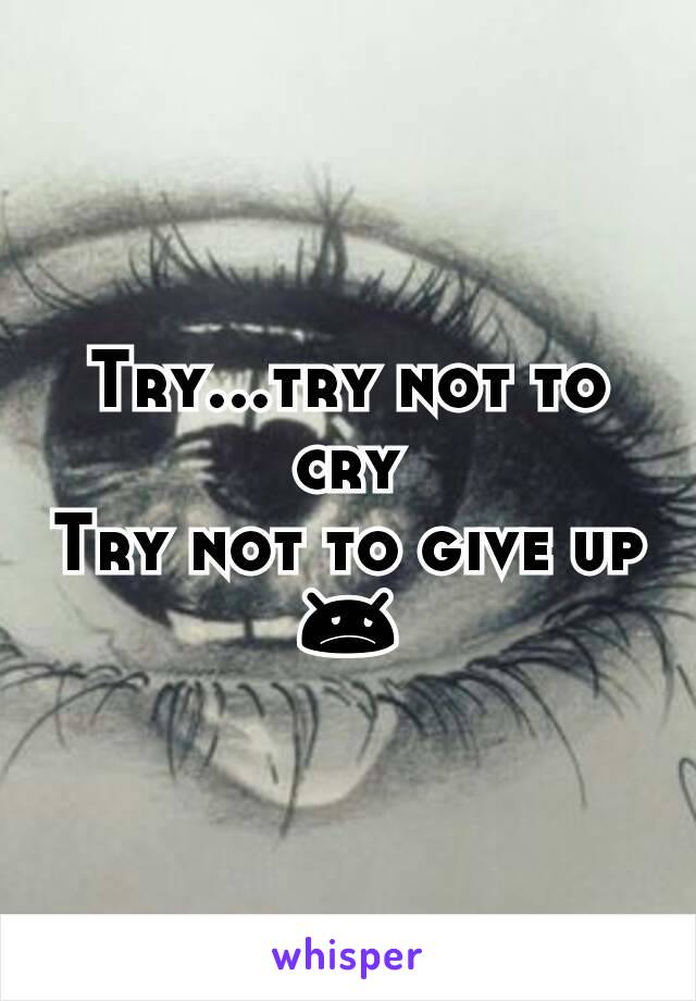 Try...try not to cry
Try not to give up 😞
