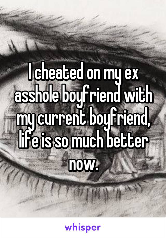 I cheated on my ex asshole boyfriend with my current boyfriend, life is so much better now.