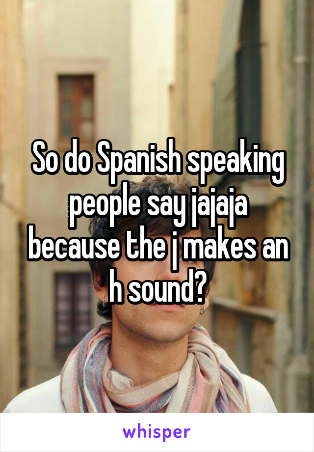 So do Spanish speaking people say jajaja because the j makes an h sound?