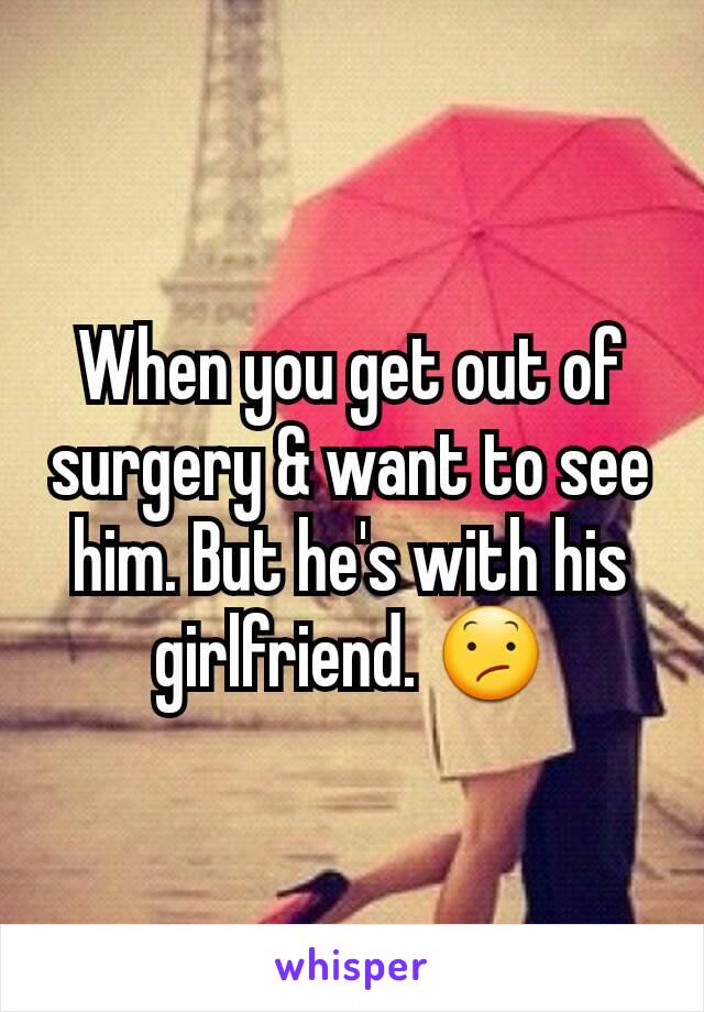When you get out of surgery & want to see him. But he's with his girlfriend. 😕