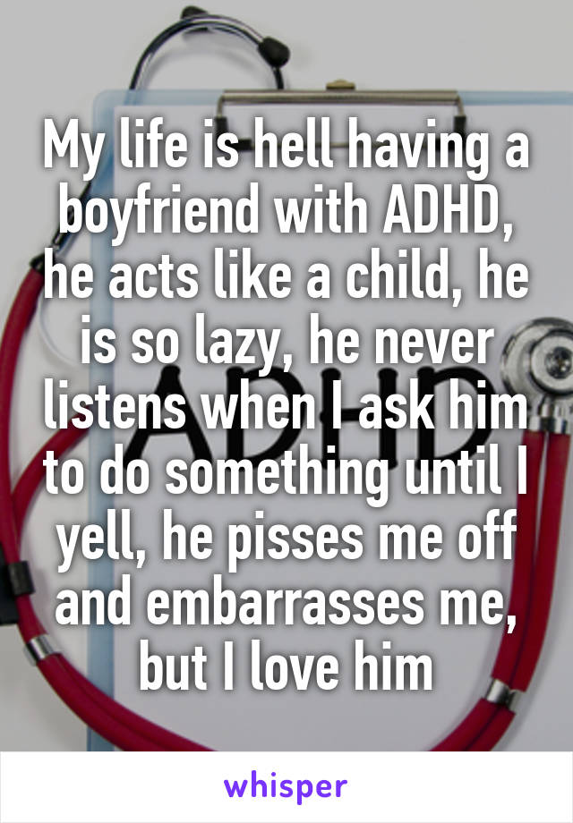 My life is hell having a boyfriend with ADHD, he acts like a child, he is so lazy, he never listens when I ask him to do something until I yell, he pisses me off and embarrasses me, but I love him