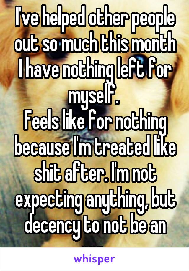 I've helped other people out so much this month I have nothing left for myself. 
Feels like for nothing because I'm treated like shit after. I'm not expecting anything, but decency to not be an ass. 