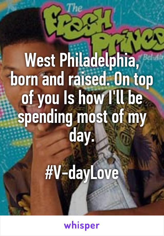 West Philadelphia, born and raised. On top of you Is how I'll be spending most of my day.

#V-dayLove
