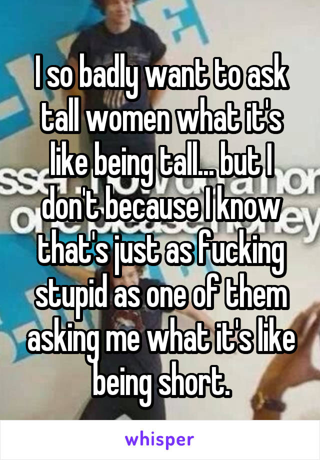 I so badly want to ask tall women what it's like being tall... but I don't because I know that's just as fucking stupid as one of them asking me what it's like being short.