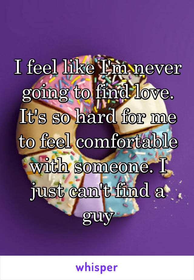 I feel like I'm never going to find love. It's so hard for me to feel comfortable with someone. I just can't find a guy