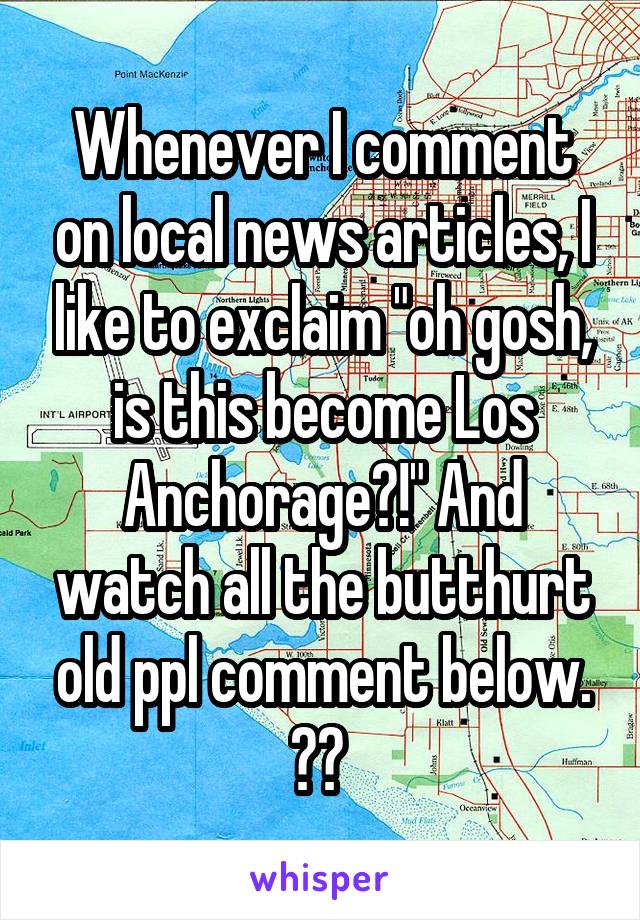 Whenever I comment on local news articles, I like to exclaim "oh gosh, is this become Los Anchorage?!" And watch all the butthurt old ppl comment below. 😂😂 