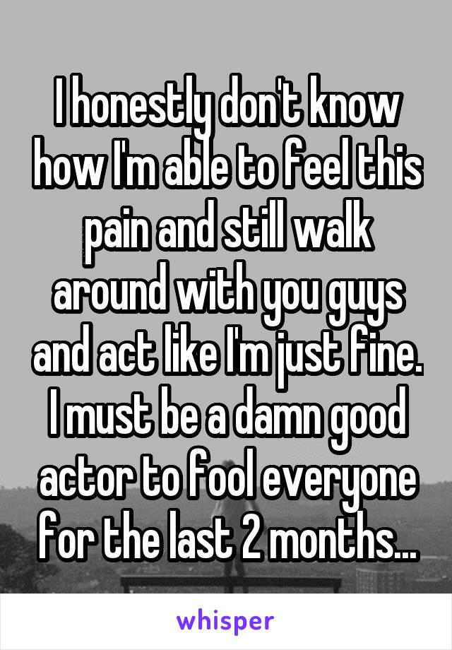 I honestly don't know how I'm able to feel this pain and still walk around with you guys and act like I'm just fine. I must be a damn good actor to fool everyone for the last 2 months...