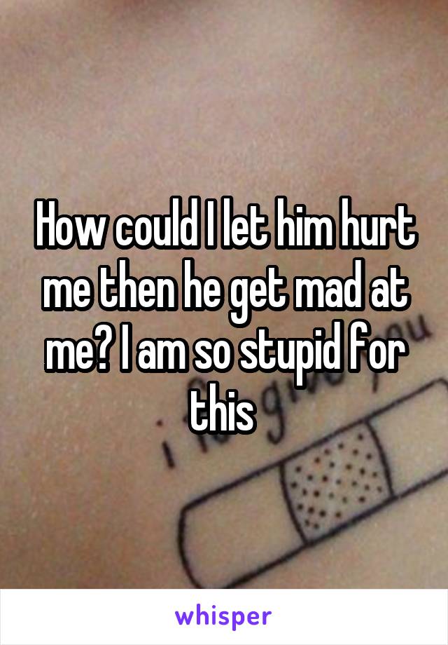 How could I let him hurt me then he get mad at me? I am so stupid for this 