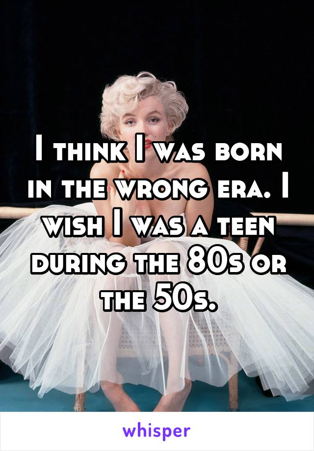 I think I was born in the wrong era. I wish I was a teen during the 80s or the 50s.