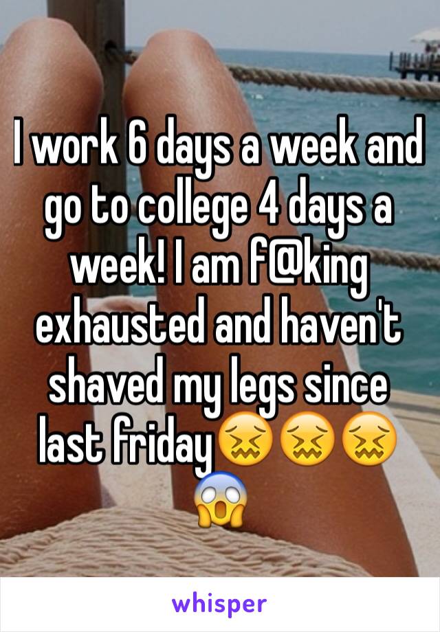 I work 6 days a week and go to college 4 days a week! I am f@king exhausted and haven't shaved my legs since last friday😖😖😖😱