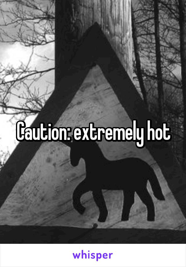 Caution: extremely hot