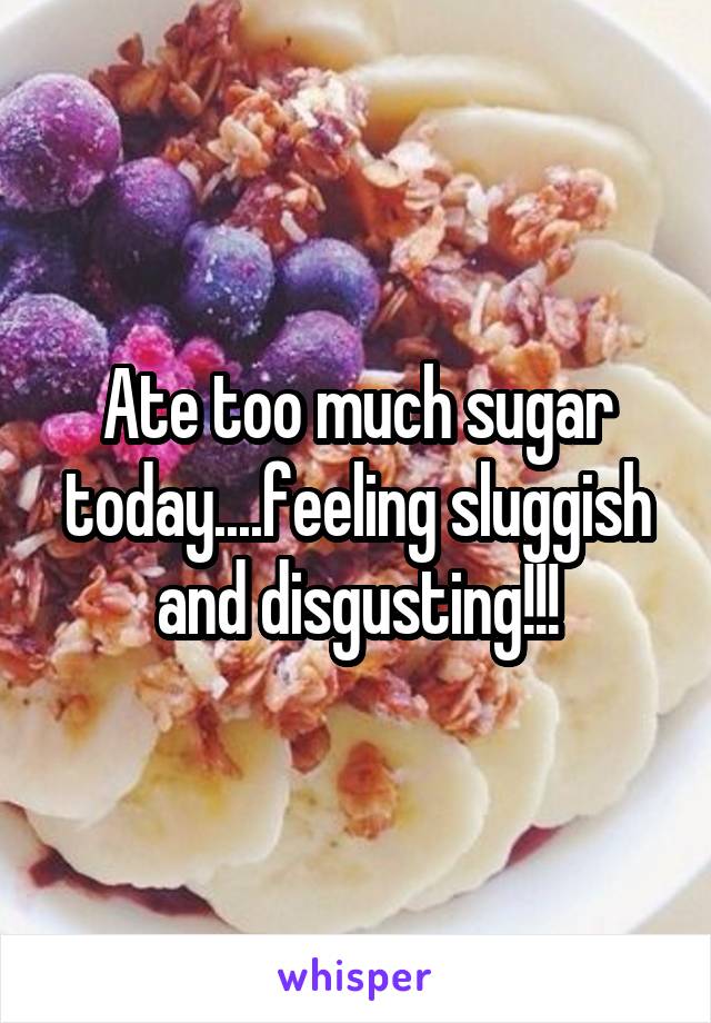 Ate too much sugar today....feeling sluggish and disgusting!!!