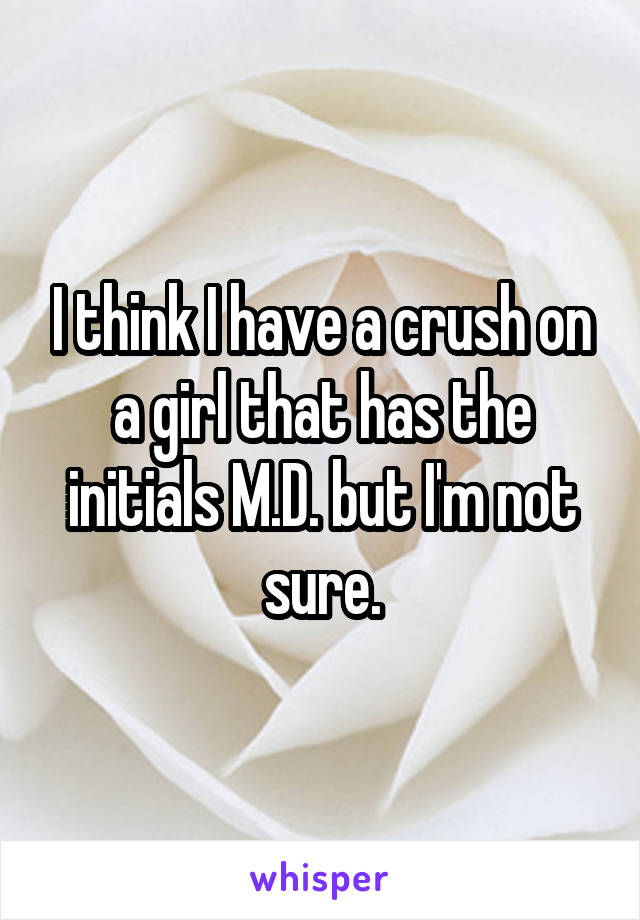 I think I have a crush on a girl that has the initials M.D. but I'm not sure.