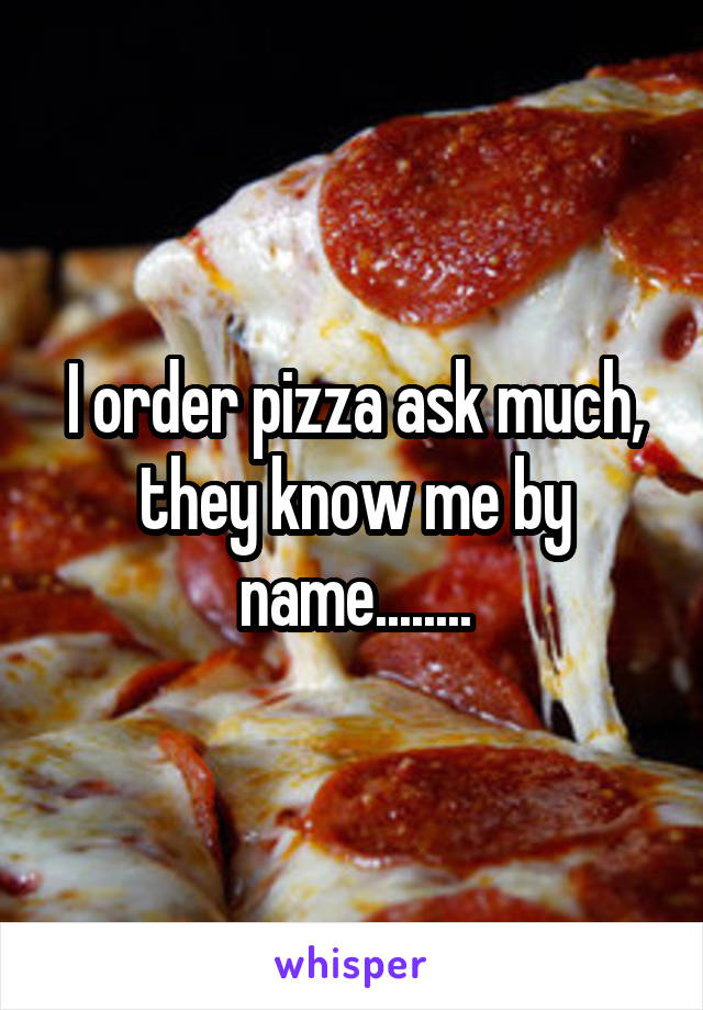 I order pizza ask much, they know me by name........
