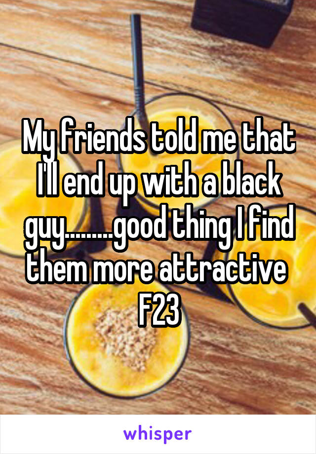 My friends told me that I'll end up with a black guy.........good thing I find them more attractive 
F23