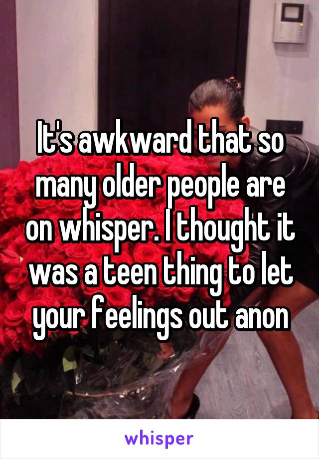 It's awkward that so many older people are on whisper. I thought it was a teen thing to let your feelings out anon