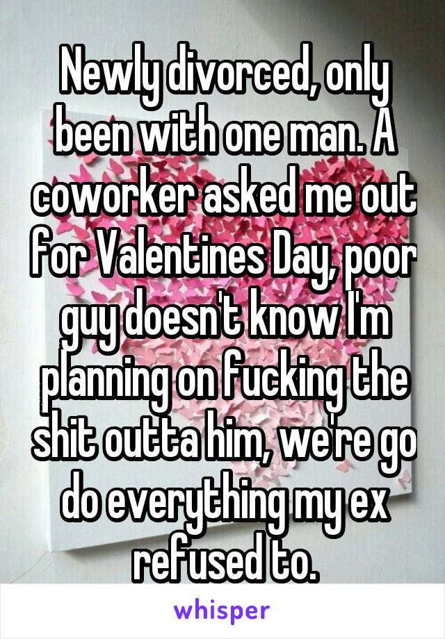 Newly divorced, only been with one man. A coworker asked me out for Valentines Day, poor guy doesn't know I'm planning on fucking the shit outta him, we're go do everything my ex refused to.