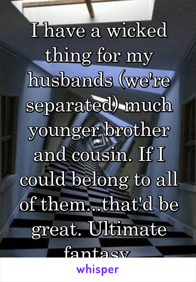 I have a wicked thing for my husbands (we're separated) much younger brother and cousin. If I could belong to all of them...that'd be great. Ultimate fantasy.