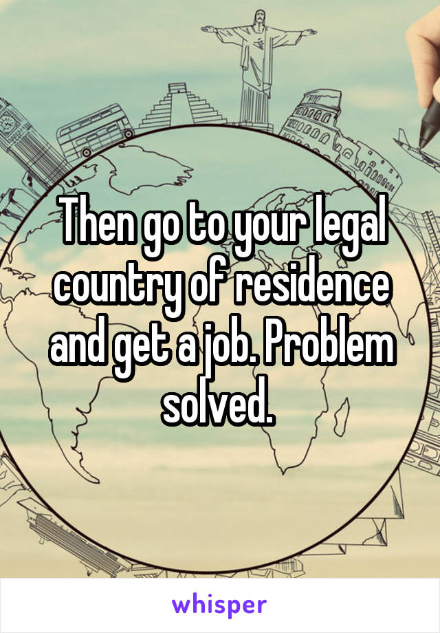 Then go to your legal country of residence and get a job. Problem solved. 