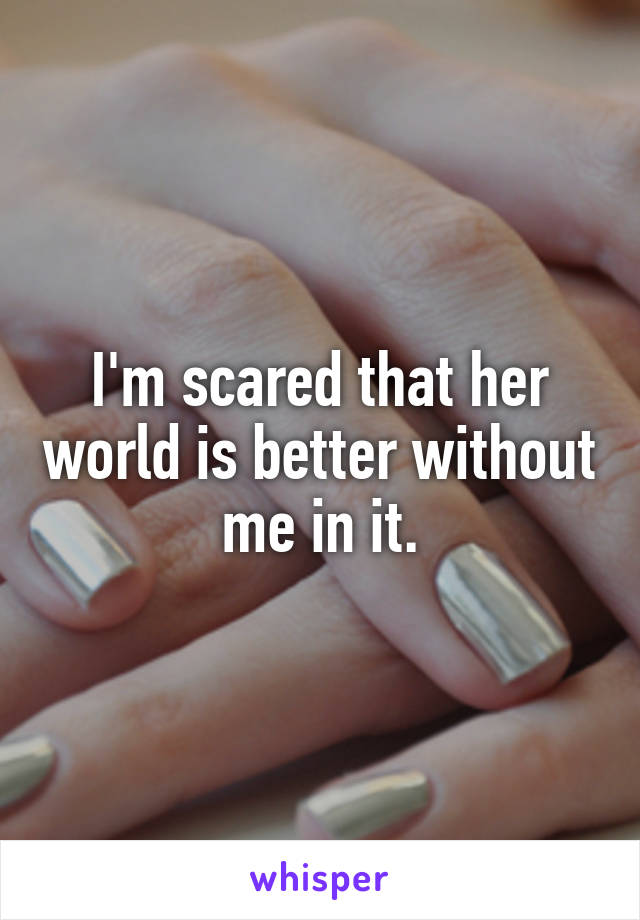 I'm scared that her world is better without me in it.