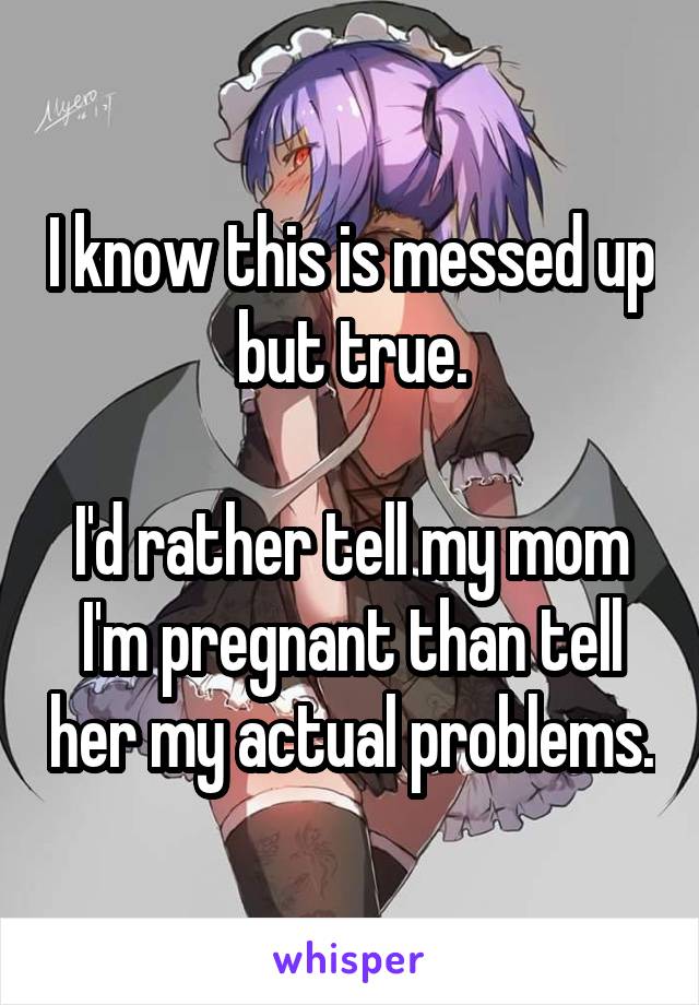 I know this is messed up but true.

I'd rather tell my mom I'm pregnant than tell her my actual problems.