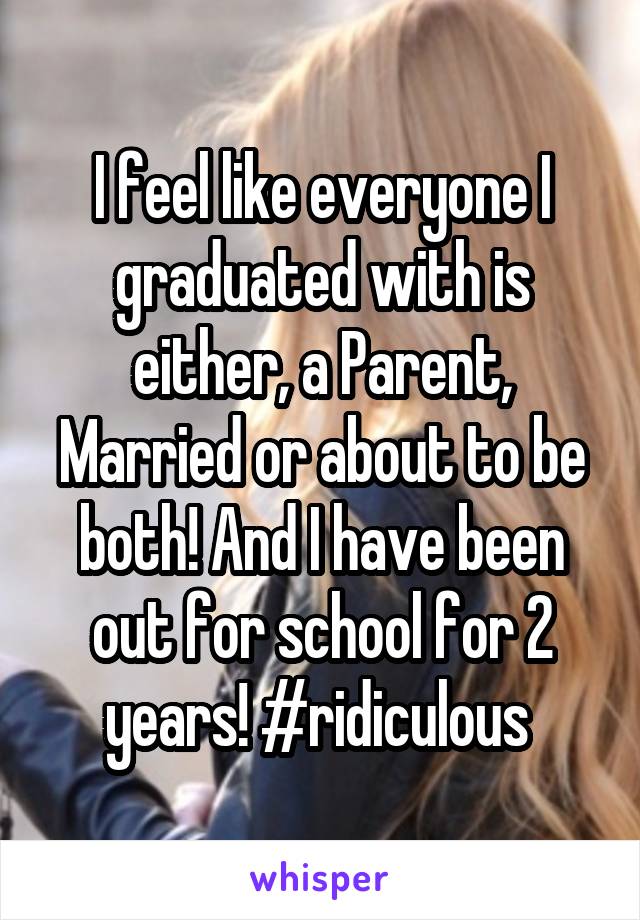 I feel like everyone I graduated with is either, a Parent, Married or about to be both! And I have been out for school for 2 years! #ridiculous 